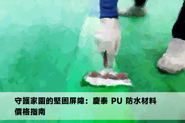 守護家園的堅固屏障：慶泰 PU 防水材料價格指南